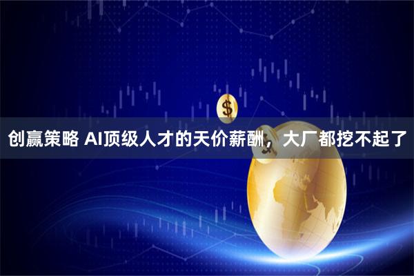 创赢策略 AI顶级人才的天价薪酬，大厂都挖不起了