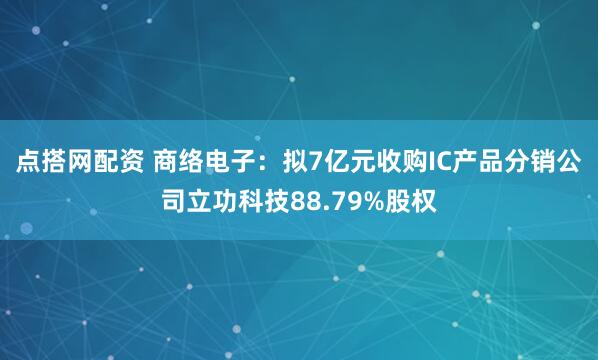 点搭网配资 商络电子：拟7亿元收购IC产品分销公司立功科技88.79%股权
