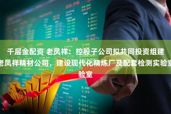 千层金配资 老凤祥：控股子公司拟共同投资组建老凤祥精材公司，建设现代化精炼厂及配套检测实验室