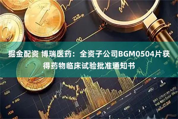 掘金配资 博瑞医药：全资子公司BGM0504片获得药物临床试验批准通知书