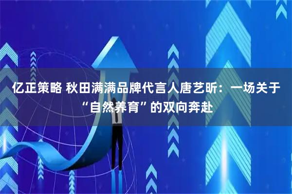 亿正策略 秋田满满品牌代言人唐艺昕：一场关于“自然养育”的双向奔赴