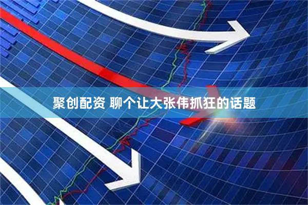 聚创配资 聊个让大张伟抓狂的话题