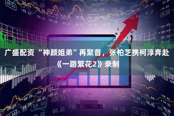 广盛配资 “神颜姐弟”再聚首，张柏芝携柯淳奔赴《一路繁花2》录制