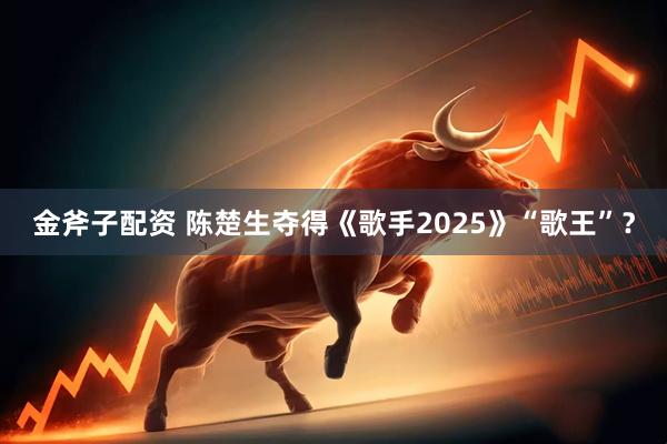 金斧子配资 陈楚生夺得《歌手2025》“歌王”？