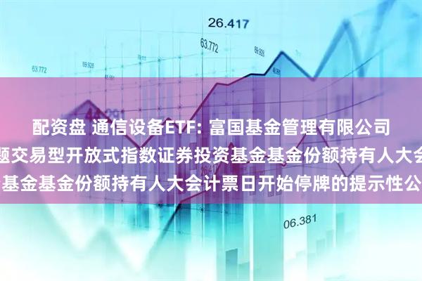 配资盘 通信设备ETF: 富国基金管理有限公司关于富国中证通信设备主题交易型开放式指数证券投资基金基金份额持有人大会计票日开始停牌的提示性公告