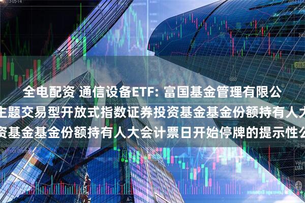 全电配资 通信设备ETF: 富国基金管理有限公司关于富国中证通信设备主题交易型开放式指数证券投资基金基金份额持有人大会计票日开始停牌的提示性公告