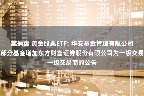 趣操盘 黄金股票ETF: 华安基金管理有限公司关于旗下部分基金增加东方财富证券股份有限公司为一级交易商的公告