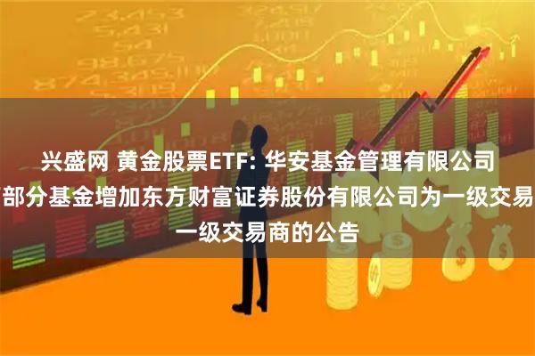 兴盛网 黄金股票ETF: 华安基金管理有限公司关于旗下部分基金增加东方财富证券股份有限公司为一级交易商的公告
