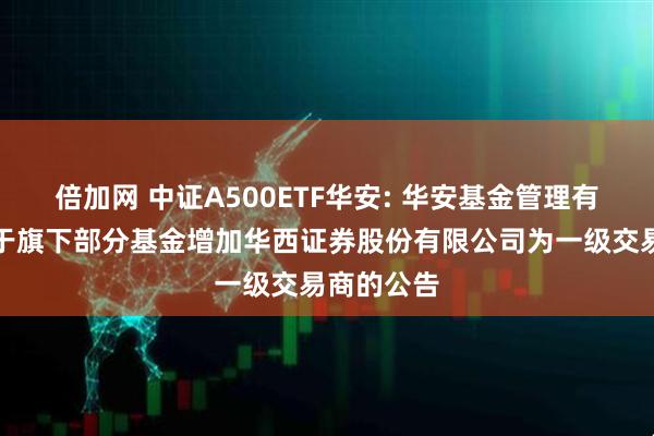 倍加网 中证A500ETF华安: 华安基金管理有限公司关于旗下部分基金增加华西证券股份有限公司为一级交易商的公告