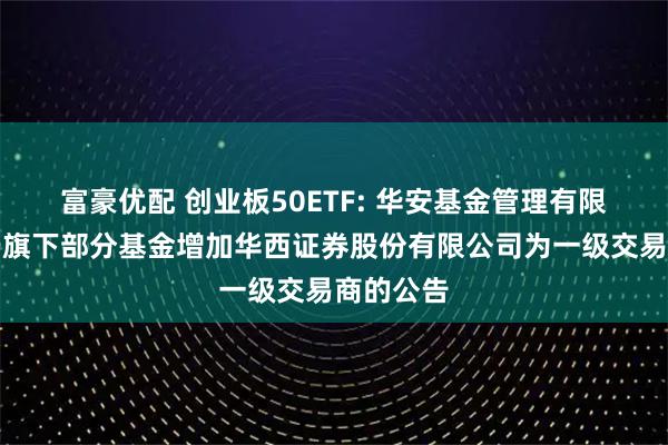富豪优配 创业板50ETF: 华安基金管理有限公司关于旗下部分基金增加华西证券股份有限公司为一级交易商的公告