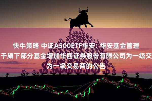 快牛策略 中证A500ETF华安: 华安基金管理有限公司关于旗下部分基金增加华西证券股份有限公司为一级交易商的公告