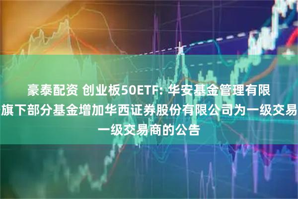 豪泰配资 创业板50ETF: 华安基金管理有限公司关于旗下部分基金增加华西证券股份有限公司为一级交易商的公告