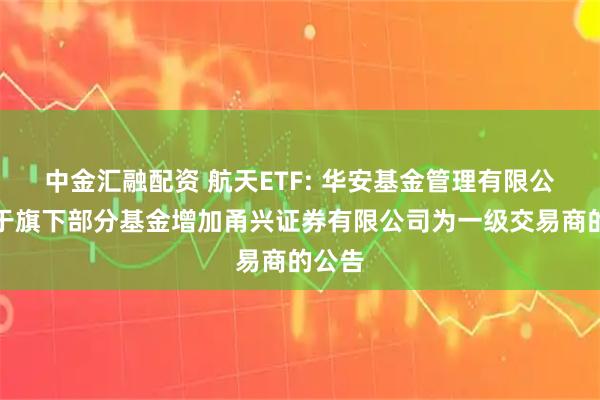 中金汇融配资 航天ETF: 华安基金管理有限公司关于旗下部分基金增加甬兴证券有限公司为一级交易商的公告