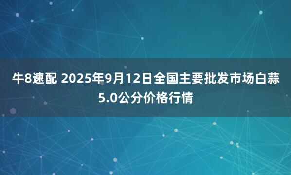 牛8速配 2025年9月12日全国主要批发市场白蒜5.0公分价格行情