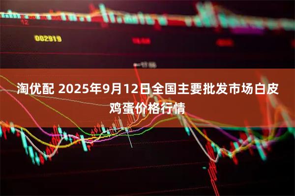 淘优配 2025年9月12日全国主要批发市场白皮鸡蛋价格行情