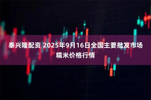 泰兴隆配资 2025年9月16日全国主要批发市场糯米价格行情