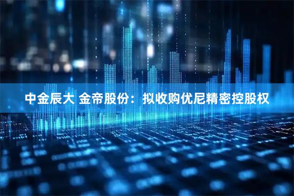 中金辰大 金帝股份：拟收购优尼精密控股权