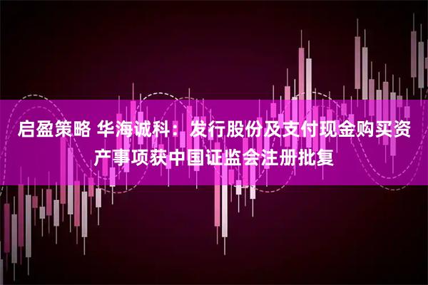 启盈策略 华海诚科：发行股份及支付现金购买资产事项获中国证监会注册批复