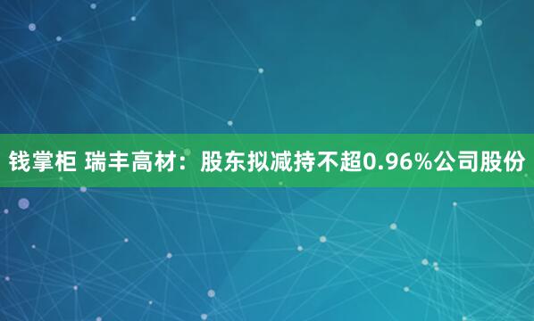 钱掌柜 瑞丰高材：股东拟减持不超0.96%公司股份