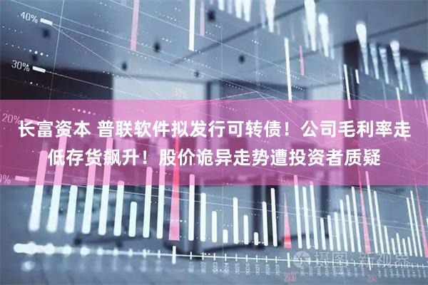长富资本 普联软件拟发行可转债！公司毛利率走低存货飙升！股价诡异走势遭投资者质疑