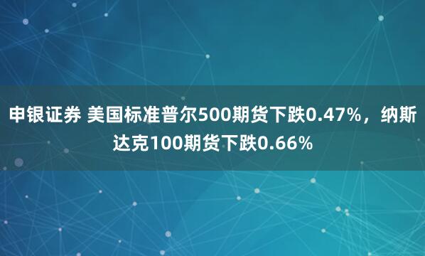 申银证券 美国标准普尔500期货下跌0.47%，纳斯达克100期货下跌0.66%