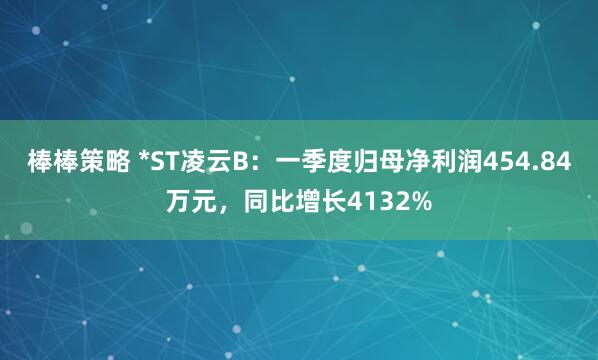 棒棒策略 *ST凌云B：一季度归母净利润454.84万元，同比增长4132%