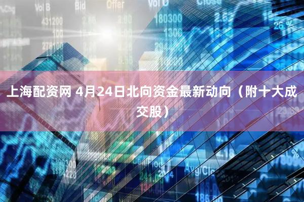 上海配资网 4月24日北向资金最新动向（附十大成交股）
