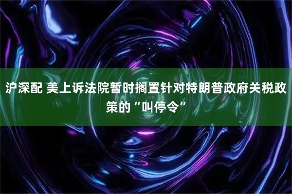 沪深配 美上诉法院暂时搁置针对特朗普政府关税政策的“叫停令”