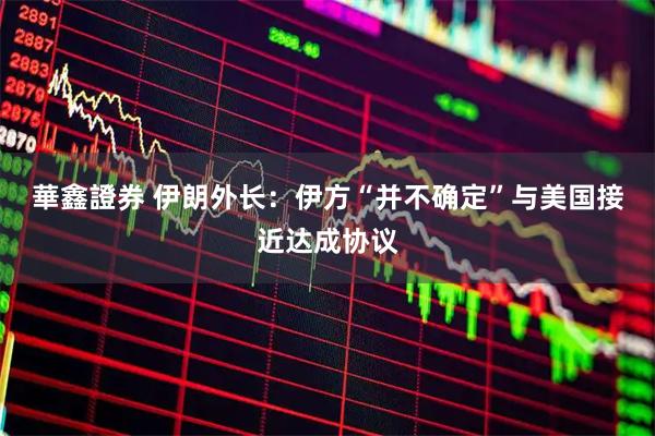 華鑫證券 伊朗外长：伊方“并不确定”与美国接近达成协议