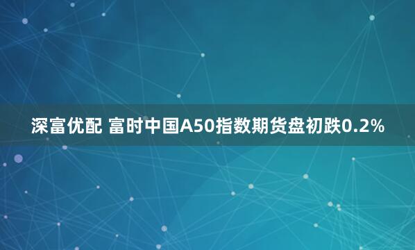 深富优配 富时中国A50指数期货盘初跌0.2%