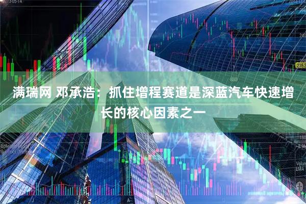 满瑞网 邓承浩：抓住增程赛道是深蓝汽车快速增长的核心因素之一