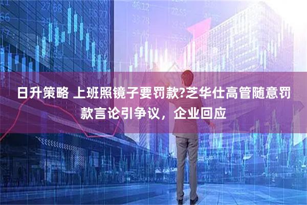 日升策略 上班照镜子要罚款?芝华仕高管随意罚款言论引争议，企业回应