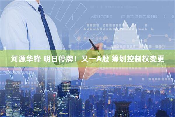 河源华锋 明日停牌！又一A股 筹划控制权变更