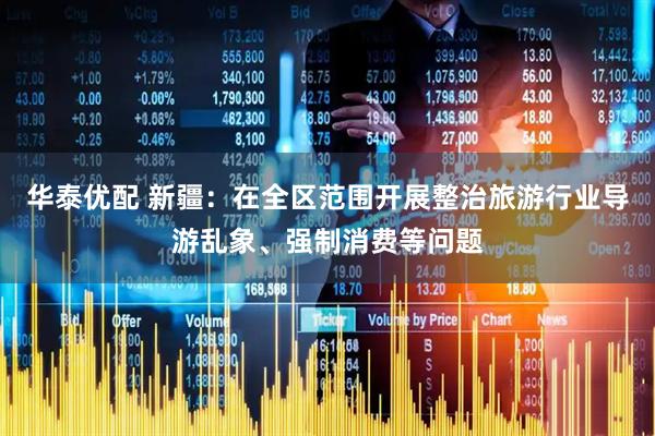 华泰优配 新疆：在全区范围开展整治旅游行业导游乱象、强制消费等问题