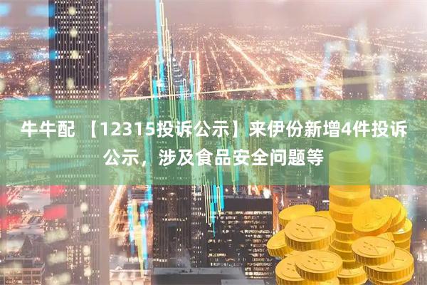 牛牛配 【12315投诉公示】来伊份新增4件投诉公示，涉及食品安全问题等