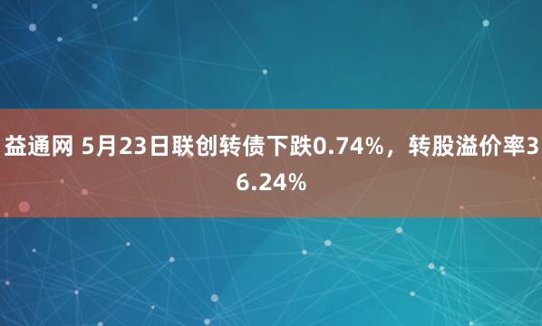益通网 5月23日联创转债下跌0.74%，转股溢价率36.24%