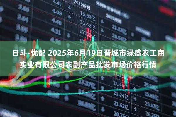 日斗-优配 2025年6月19日晋城市绿盛农工商实业有限公司农副产品批发市场价格行情