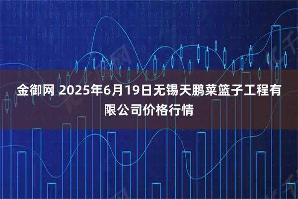 金御网 2025年6月19日无锡天鹏菜篮子工程有限公司价格行情