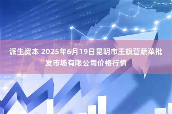 派生资本 2025年6月19日昆明市王旗营蔬菜批发市场有限公司价格行情