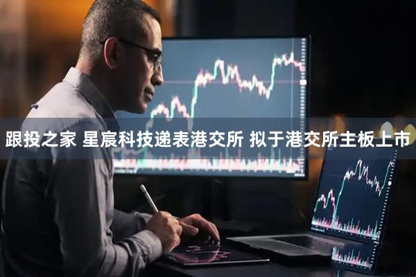 跟投之家 星宸科技递表港交所 拟于港交所主板上市