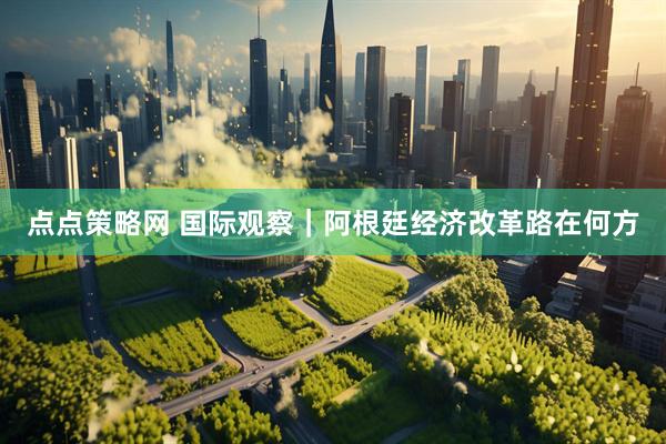 点点策略网 国际观察｜阿根廷经济改革路在何方