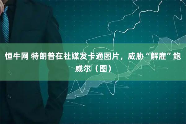 恒牛网 特朗普在社媒发卡通图片，威胁“解雇”鲍威尔（图）
