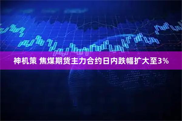 神机策 焦煤期货主力合约日内跌幅扩大至3%