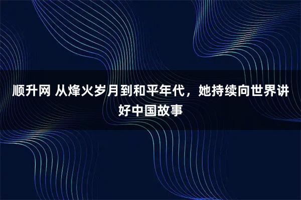 顺升网 从烽火岁月到和平年代，她持续向世界讲好中国故事
