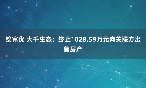 锦富优 大千生态：终止1028.59万元向关联方出售房产