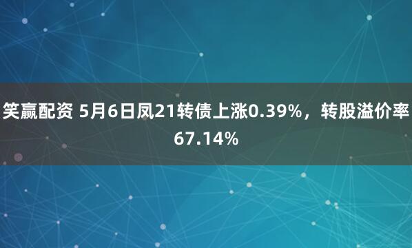 笑赢配资 5月6日凤21转债上涨0.39%，转股溢价率67.14%