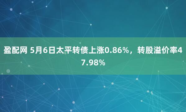 盈配网 5月6日太平转债上涨0.86%，转股溢价率47.98%