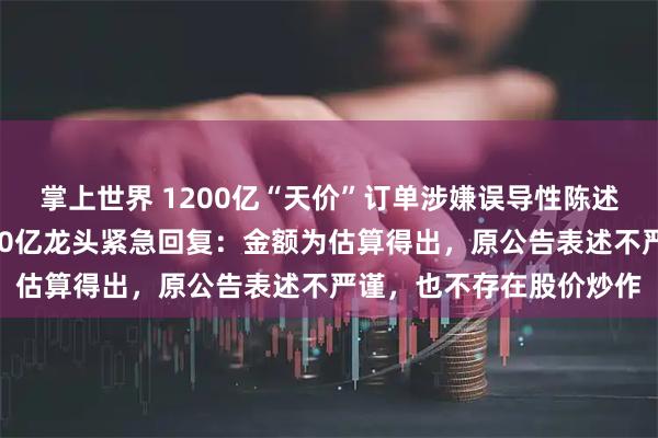 掌上世界 1200亿“天价”订单涉嫌误导性陈述，证监会立案调查！260亿龙头紧急回复：金额为估算得出，原公告表述不严谨，也不存在股价炒作