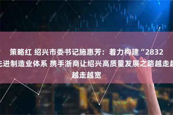 策略红 绍兴市委书记施惠芳：着力构建“2832”先进制造业体系 携手浙商让绍兴高质量发展之路越走越宽