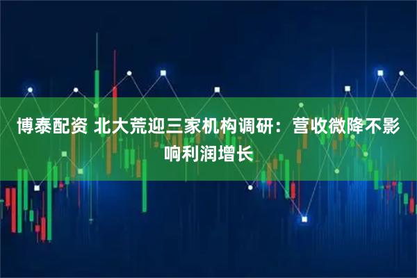 博泰配资 北大荒迎三家机构调研：营收微降不影响利润增长